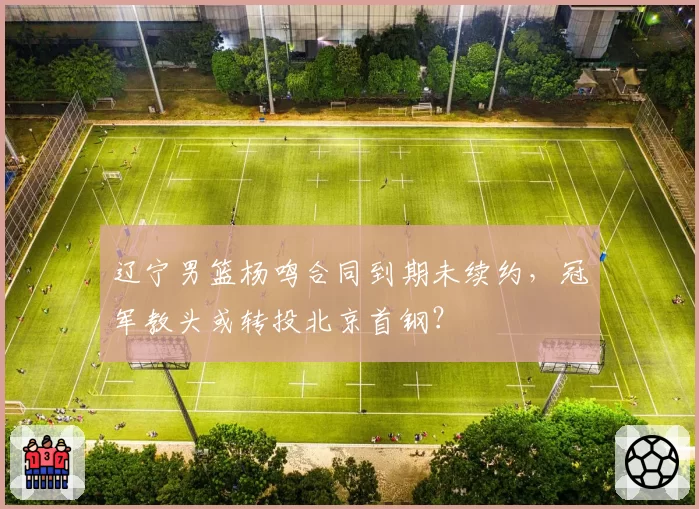 辽宁男篮杨鸣合同到期未续约，冠军教头或转投北京首钢？