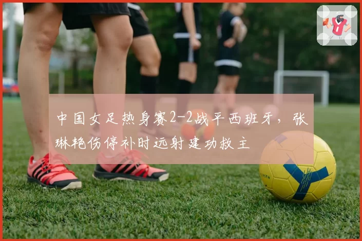 中国女足热身赛2-2战平西班牙，张琳艳伤停补时远射建功救主