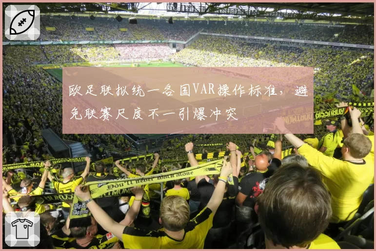 欧足联拟统一各国VAR操作标准,避免联赛尺度不一引爆冲突