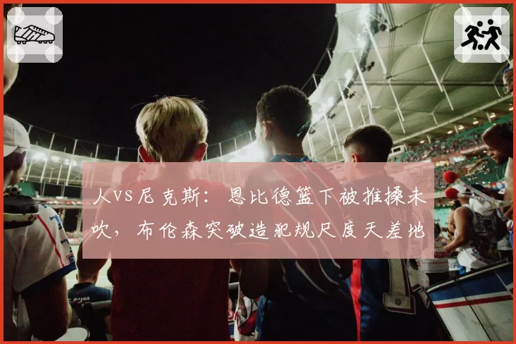 人vs尼克斯：恩比德篮下被推搡未吹，布伦森突破造犯规尺度天差地别
