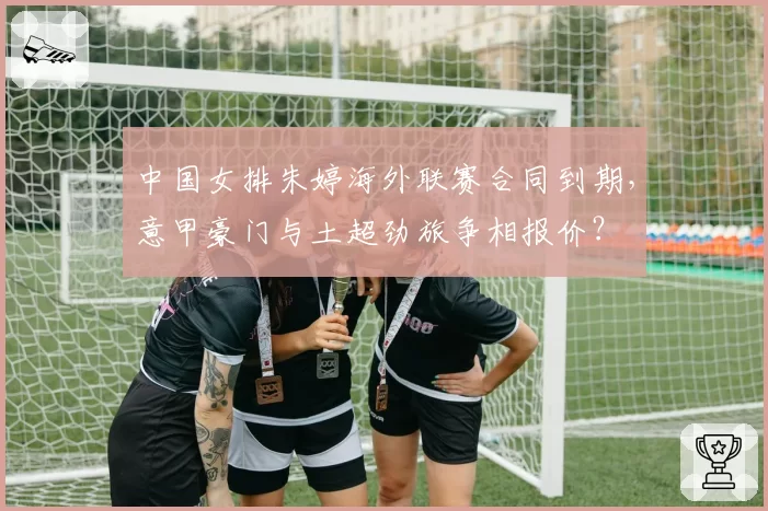 中国女排朱婷海外联赛合同到期，意甲豪门与土超劲旅争相报价？
