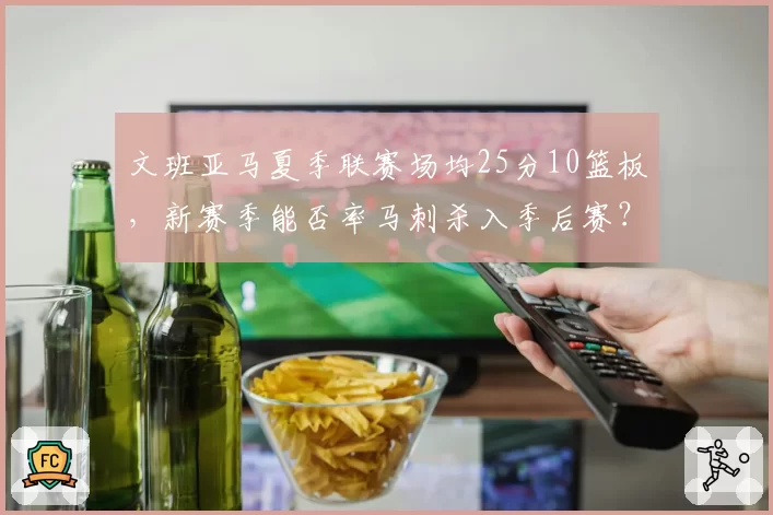 文班亚马夏季联赛场均25分10篮板，新赛季能否率马刺杀入季后赛？