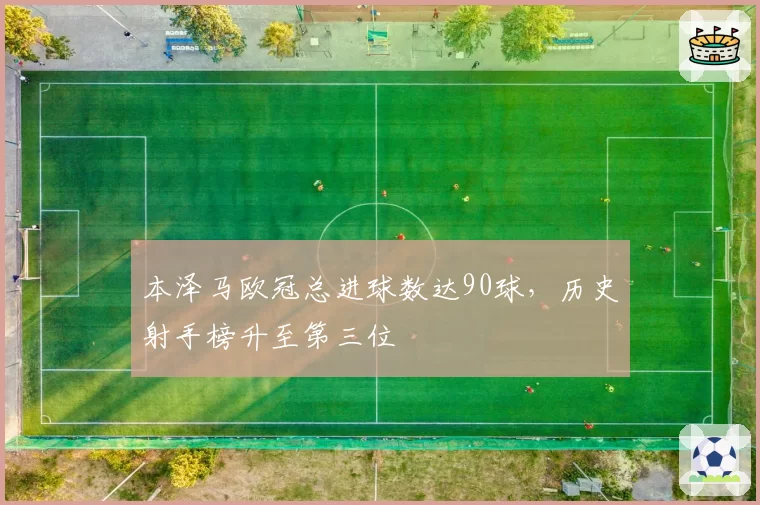 本泽马欧冠总进球数达90球，历史射手榜升至第三位
