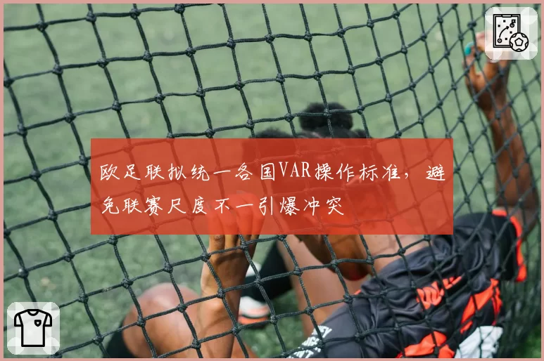 欧足联拟统一各国VAR操作标准，避免联赛尺度不一引爆冲突