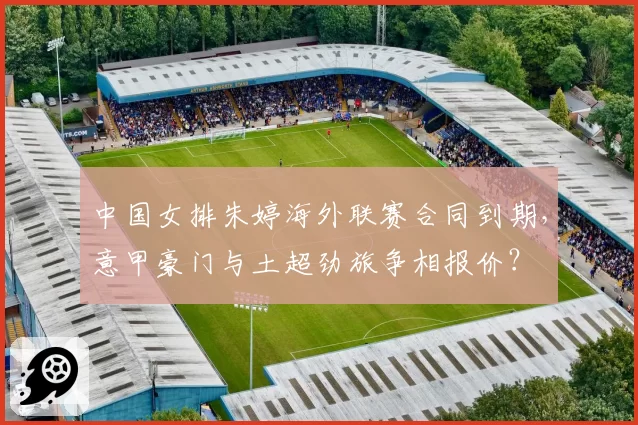 中国女排朱婷海外联赛合同到期，意甲豪门与土超劲旅争相报价？