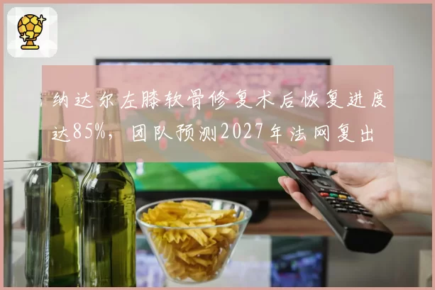 纳达尔左膝软骨修复术后恢复进度达85%,团队预测2027年法网复出