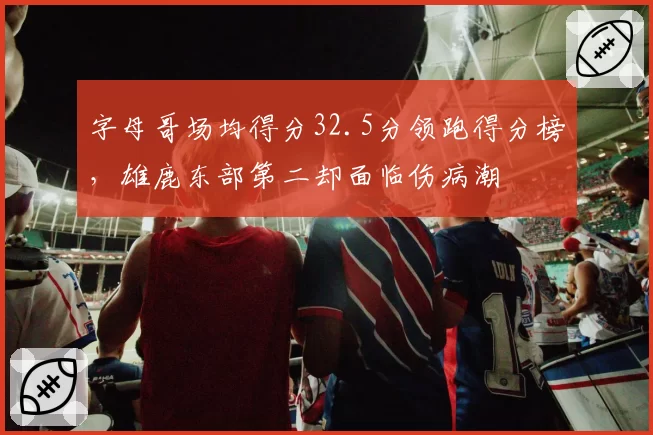 字母哥场均得分32.5分领跑得分榜,雄鹿东部第二却面临伤病潮