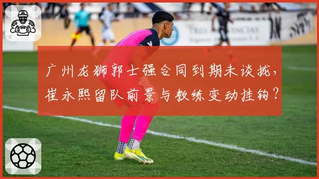 广州龙狮郭士强合同到期未谈拢,崔永熙留队前景与教练变动挂钩?