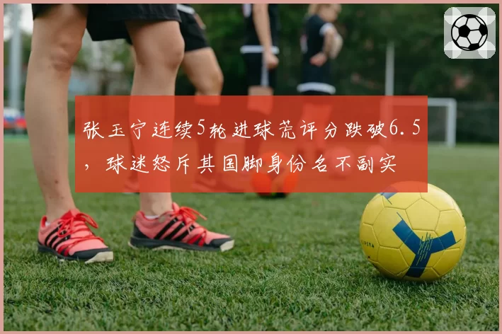 张玉宁连续5轮进球荒评分跌破6.5,球迷怒斥其国脚身份名不副实