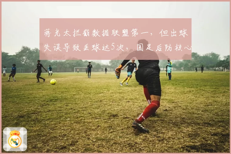 蒋光太拦截数据联盟第一,但出球失误导致丢球达5次,国足后防核心是否被高估?
