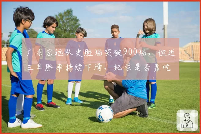 广东宏远队史胜场突破900场，但近三年胜率持续下滑，纪录是否靠吃老本维持？