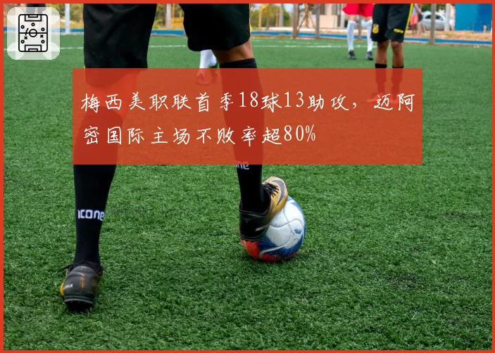 梅西美职联首季18球13助攻,迈阿密国际主场不败率超80%