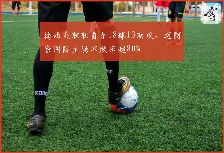 梅西美职联首季18球13助攻,迈阿密国际主场不败率超80%
