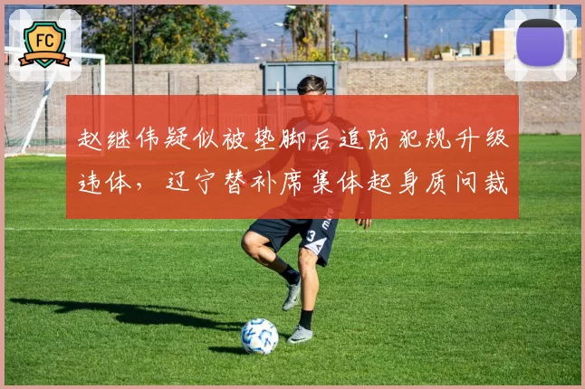 赵继伟疑似被垫脚后追防犯规升级违体，辽宁替补席集体起身质问裁判被吹技犯