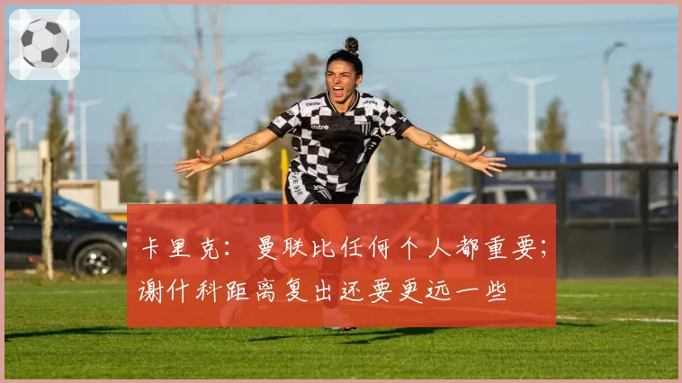卡里克:曼联比任何个人都重要;谢什科距离复出还要更远一些