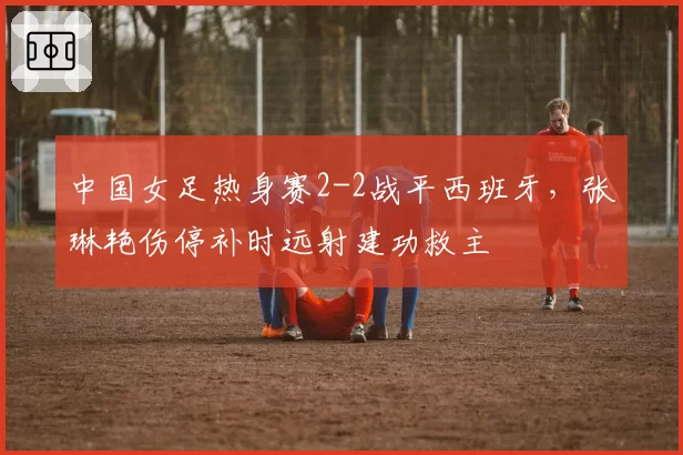 中国女足热身赛2-2战平西班牙，张琳艳伤停补时远射建功救主