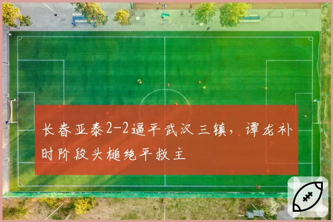 长春亚泰2-2逼平武汉三镇,谭龙补时阶段头槌绝平救主