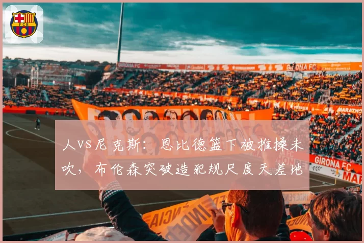 人vs尼克斯：恩比德篮下被推搡未吹，布伦森突破造犯规尺度天差地别