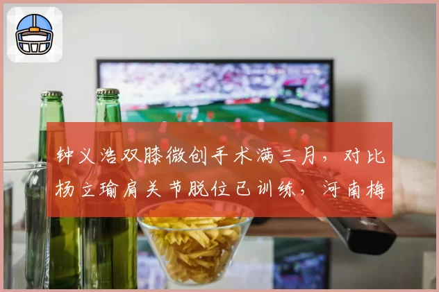 钟义浩双膝微创手术满三月,对比杨立瑜肩关节脱位已训练,河南梅州边路攻击手回归倒计时
