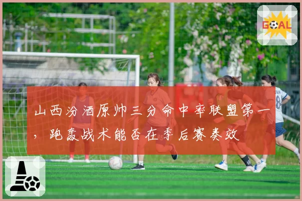 山西汾酒原帅三分命中率联盟第一,跑轰战术能否在季后赛奏效