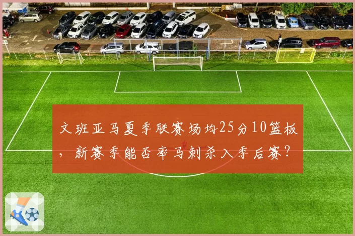 文班亚马夏季联赛场均25分10篮板,新赛季能否率马刺杀入季后赛?
