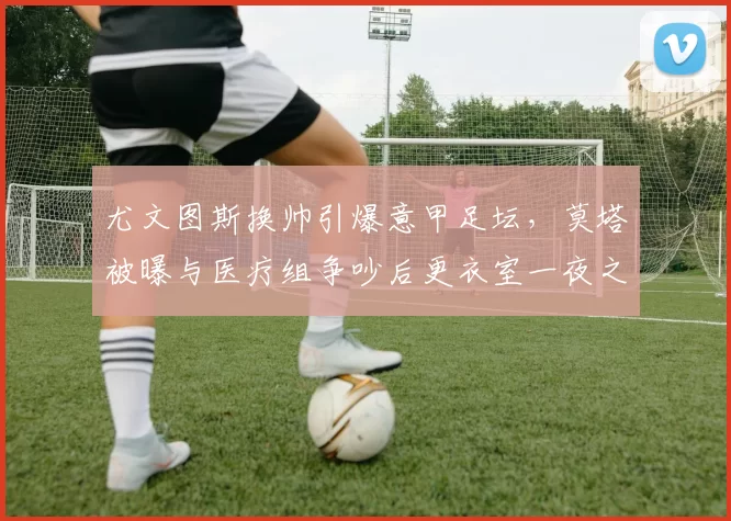 尤文图斯换帅引爆意甲足坛,莫塔被曝与医疗组争吵后更衣室一夜之间变天
