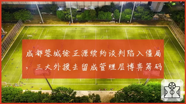 成都蓉城徐正源续约谈判陷入僵局,三大外援去留成管理层博弈筹码