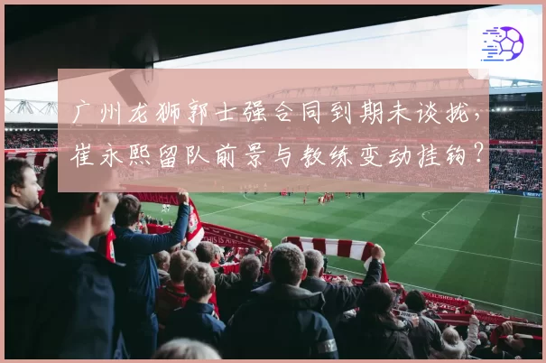 广州龙狮郭士强合同到期未谈拢，崔永熙留队前景与教练变动挂钩？