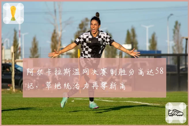 阿尔卡拉斯温网决赛制胜分高达58记,草地统治力再攀新高