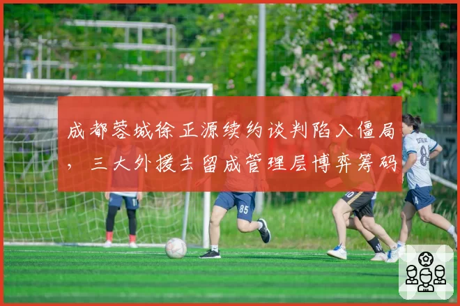 成都蓉城徐正源续约谈判陷入僵局,三大外援去留成管理层博弈筹码