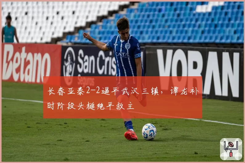 长春亚泰2-2逼平武汉三镇，谭龙补时阶段头槌绝平救主
