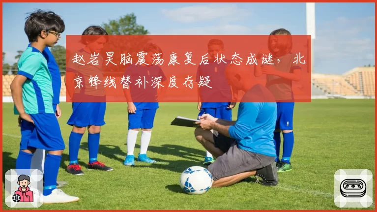 赵岩昊脑震荡康复后状态成谜,北京锋线替补深度存疑