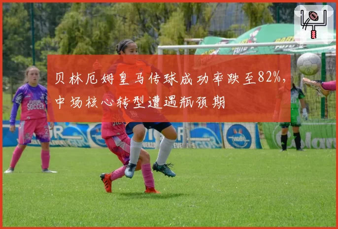 贝林厄姆皇马传球成功率跌至82%,中场核心转型遭遇瓶颈期