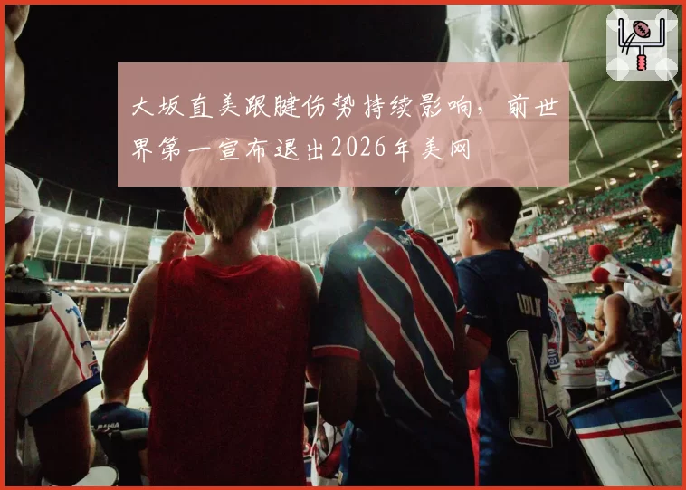大坂直美跟腱伤势持续影响，前世界第一宣布退出2026年美网