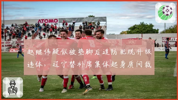 赵继伟疑似被垫脚后追防犯规升级违体，辽宁替补席集体起身质问裁判被吹技犯