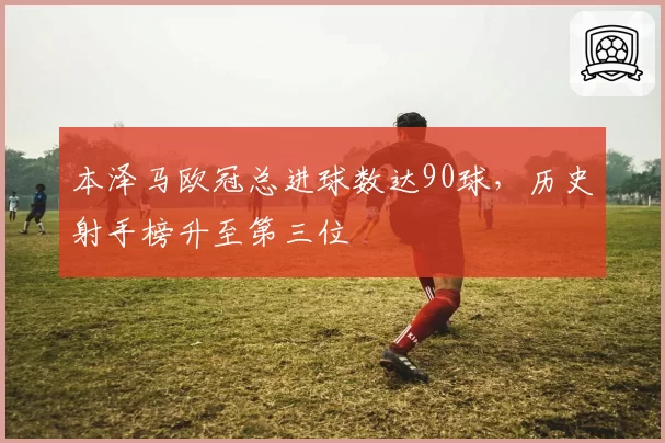 本泽马欧冠总进球数达90球，历史射手榜升至第三位