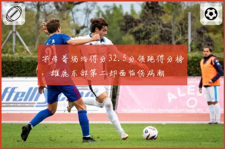 字母哥场均得分32.5分领跑得分榜，雄鹿东部第二却面临伤病潮