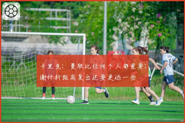 卡里克:曼联比任何个人都重要;谢什科距离复出还要更远一些