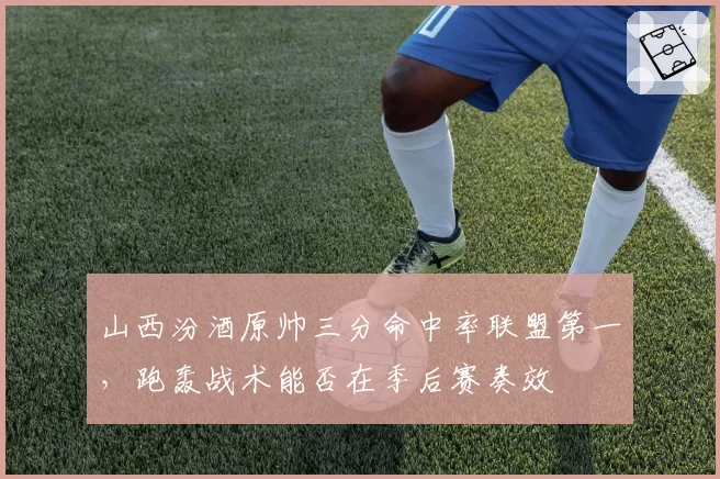 山西汾酒原帅三分命中率联盟第一，跑轰战术能否在季后赛奏效